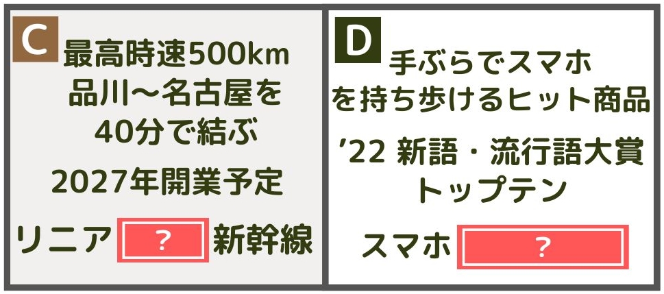 【時事・常識ワード】 C：最高時速500km、品川～名古屋を40分で結ぶ、2027年開業予定。リニア（　　）新幹線 D：手ぶらでスマホを持ち歩けるヒット商品、2022年新語・流行語大賞トップテン、スマホ（　　　　） 